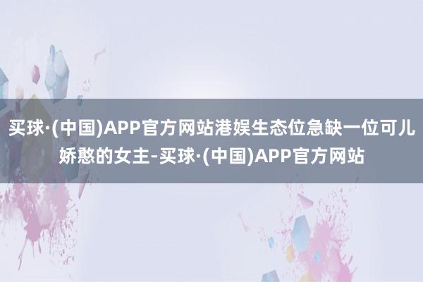 买球·(中国)APP官方网站港娱生态位急缺一位可儿娇憨的女主-买球·(中国)APP官方网站