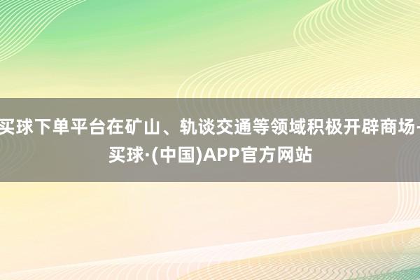 买球下单平台在矿山、轨谈交通等领域积极开辟商场-买球·(中国)APP官方网站