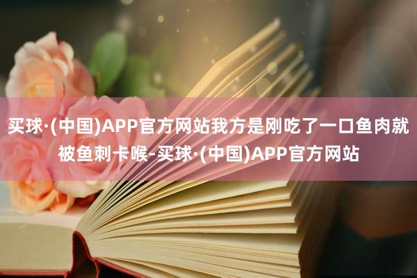 买球·(中国)APP官方网站我方是刚吃了一口鱼肉就被鱼刺卡喉-买球·(中国)APP官方网站