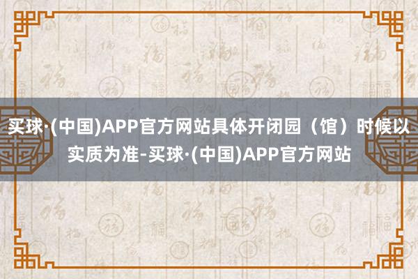 买球·(中国)APP官方网站具体开闭园（馆）时候以实质为准-买球·(中国)APP官方网站