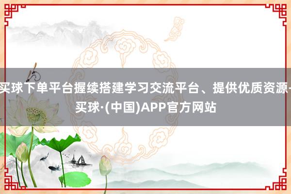 买球下单平台握续搭建学习交流平台、提供优质资源-买球·(中国)APP官方网站