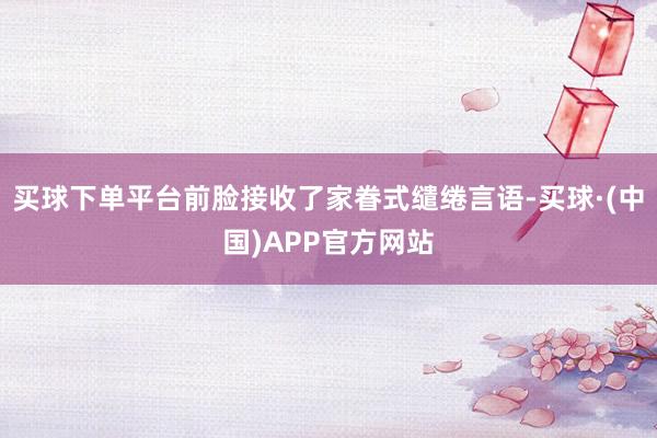 买球下单平台前脸接收了家眷式缱绻言语-买球·(中国)APP官方网站