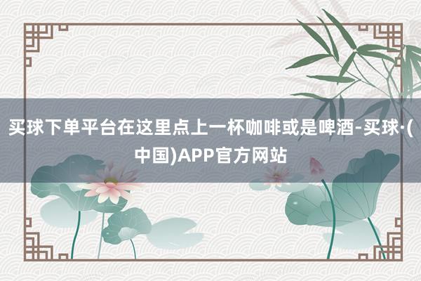 买球下单平台在这里点上一杯咖啡或是啤酒-买球·(中国)APP官方网站