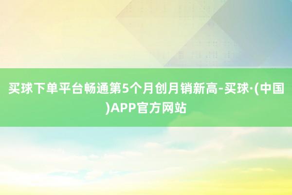买球下单平台畅通第5个月创月销新高-买球·(中国)APP官方网站