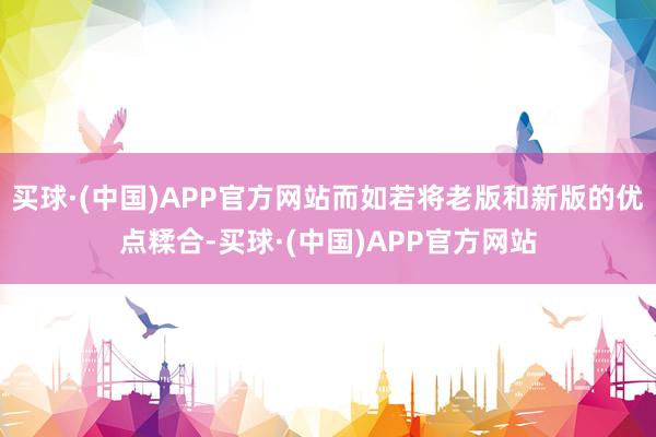 买球·(中国)APP官方网站而如若将老版和新版的优点糅合-买球·(中国)APP官方网站