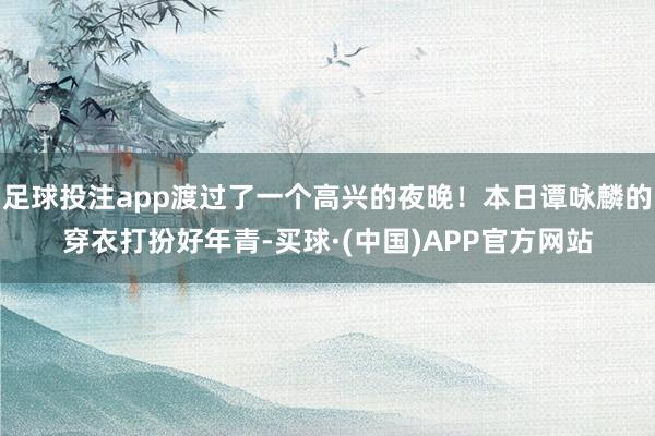 足球投注app渡过了一个高兴的夜晚！本日谭咏麟的穿衣打扮好年青-买球·(中国)APP官方网站