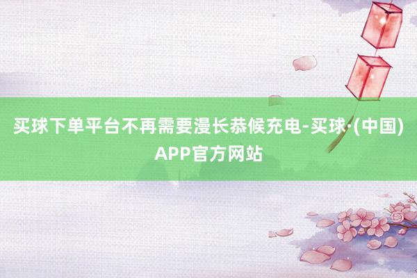买球下单平台不再需要漫长恭候充电-买球·(中国)APP官方网站
