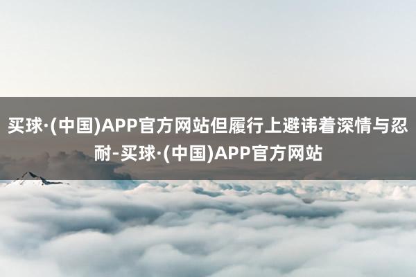 买球·(中国)APP官方网站但履行上避讳着深情与忍耐-买球·(中国)APP官方网站