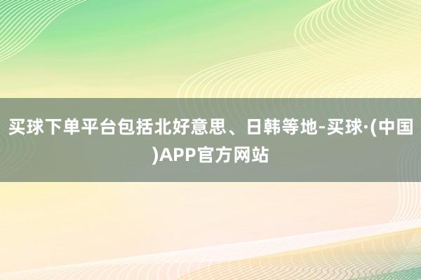 买球下单平台包括北好意思、日韩等地-买球·(中国)APP官方网站
