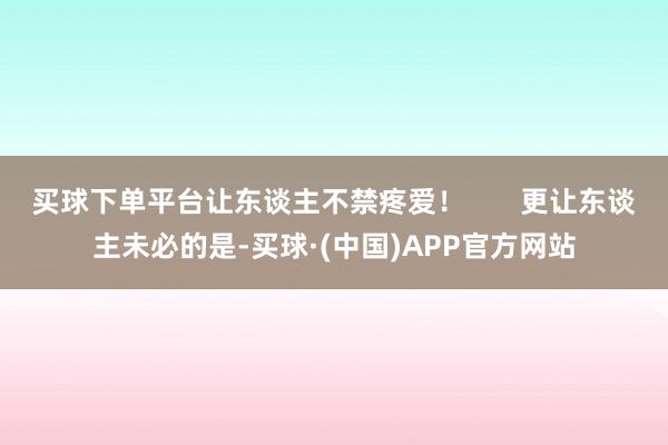 买球下单平台让东谈主不禁疼爱！       更让东谈主未必的是-买球·(中国)APP官方网站
