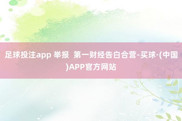 足球投注app 举报  第一财经告白合营-买球·(中国)APP官方网站