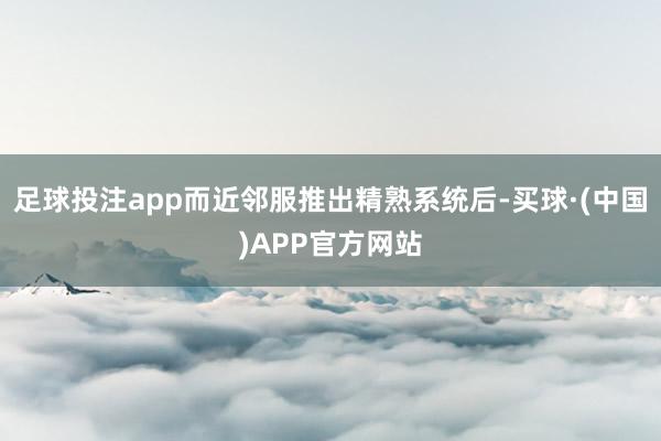 足球投注app而近邻服推出精熟系统后-买球·(中国)APP官方网站