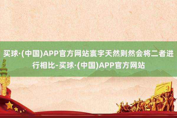 买球·(中国)APP官方网站寰宇天然则然会将二者进行相比-买球·(中国)APP官方网站