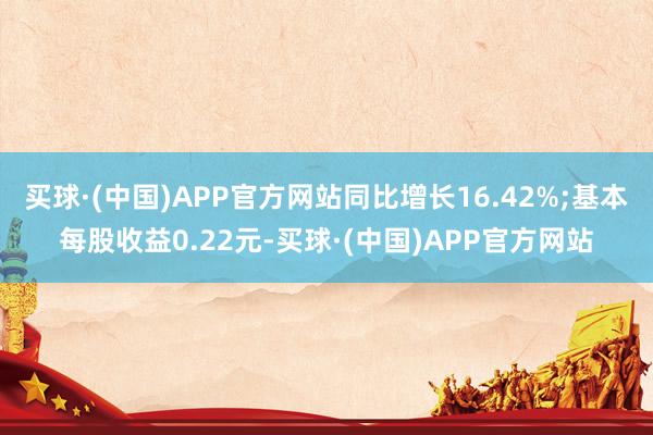 买球·(中国)APP官方网站同比增长16.42%;基本每股收益0.22元-买球·(中国)APP官方网站