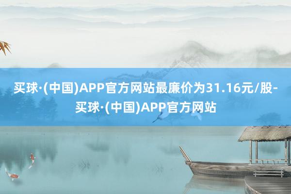 买球·(中国)APP官方网站最廉价为31.16元/股-买球·(中国)APP官方网站