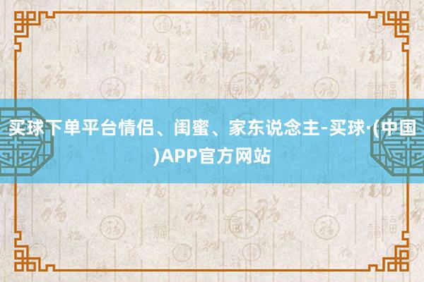 买球下单平台情侣、闺蜜、家东说念主-买球·(中国)APP官方网站