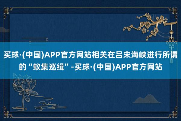 买球·(中国)APP官方网站相关在吕宋海峡进行所谓的“蚁集巡缉”-买球·(中国)APP官方网站
