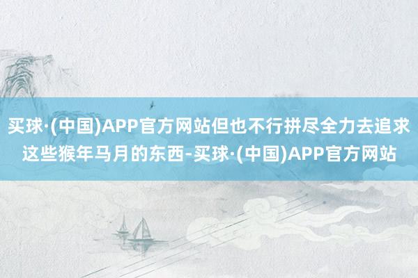 买球·(中国)APP官方网站但也不行拼尽全力去追求这些猴年马月的东西-买球·(中国)APP官方网站