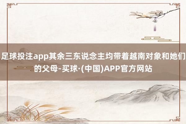 足球投注app其余三东说念主均带着越南对象和她们的父母-买球·(中国)APP官方网站