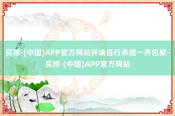 买球·(中国)APP官方网站并请自行承担一齐包袱-买球·(中国)APP官方网站