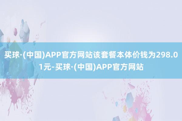 买球·(中国)APP官方网站该套餐本体价钱为298.01元-买球·(中国)APP官方网站