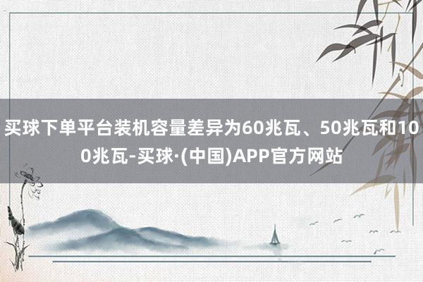 买球下单平台装机容量差异为60兆瓦、50兆瓦和100兆瓦-买球·(中国)APP官方网站