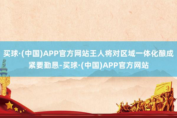 买球·(中国)APP官方网站王人将对区域一体化酿成紧要勤恳-买球·(中国)APP官方网站