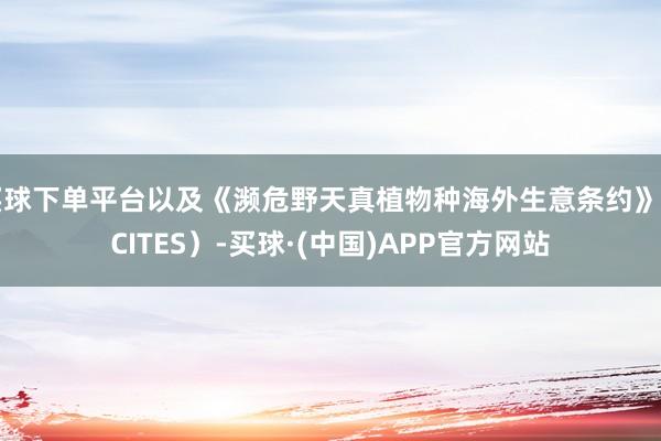 买球下单平台以及《濒危野天真植物种海外生意条约》（CITES）-买球·(中国)APP官方网站