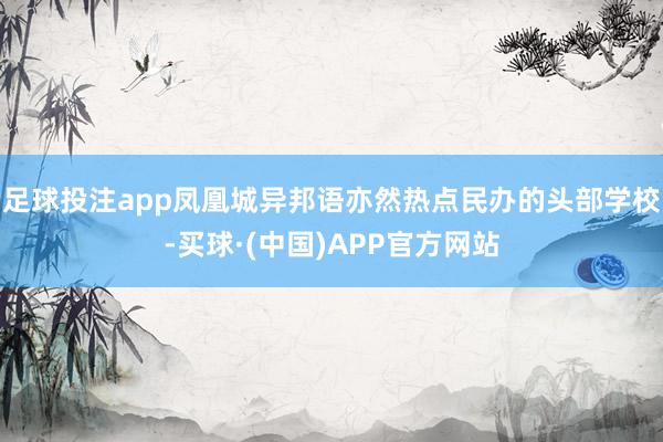 足球投注app凤凰城异邦语亦然热点民办的头部学校-买球·(中国)APP官方网站