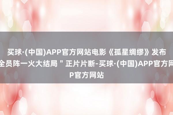 买球·(中国)APP官方网站电影《孤星绸缪》发布＂全员阵一火大结局＂正片片断-买球·(中国)APP官方网站