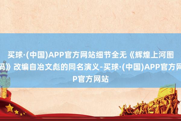 买球·(中国)APP官方网站细节全无《辉煌上河图密码》改编自冶文彪的同名演义-买球·(中国)APP官方网站