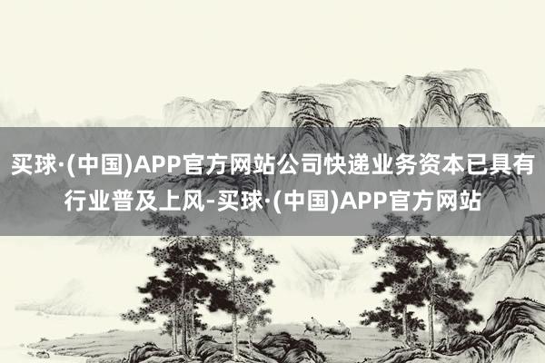 买球·(中国)APP官方网站公司快递业务资本已具有行业普及上风-买球·(中国)APP官方网站