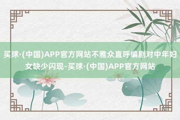 买球·(中国)APP官方网站不雅众直呼编剧对中年妇女缺少闪现-买球·(中国)APP官方网站