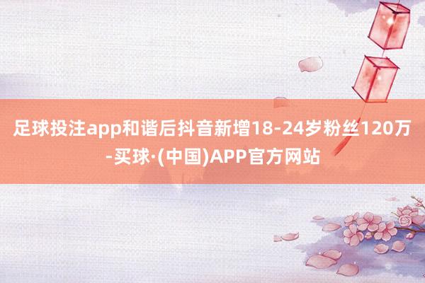 足球投注app和谐后抖音新增18-24岁粉丝120万-买球·(中国)APP官方网站