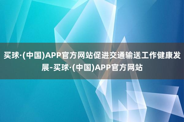 买球·(中国)APP官方网站促进交通输送工作健康发展-买球·(中国)APP官方网站