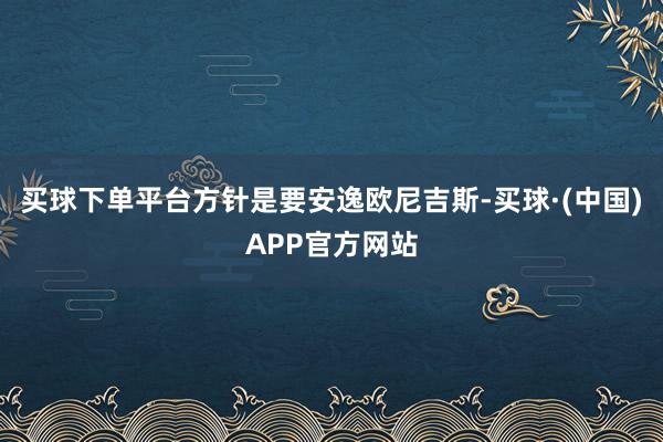 买球下单平台方针是要安逸欧尼吉斯-买球·(中国)APP官方网站
