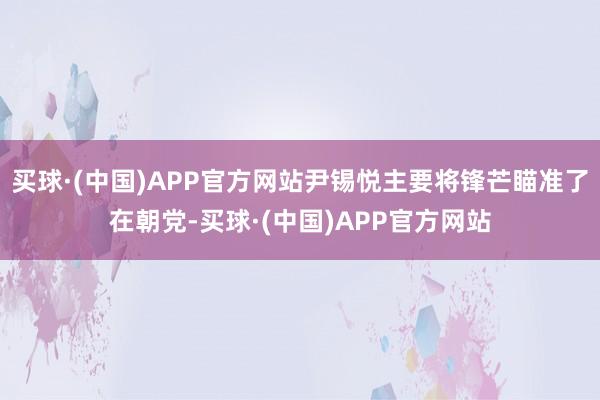 买球·(中国)APP官方网站尹锡悦主要将锋芒瞄准了在朝党-买球·(中国)APP官方网站