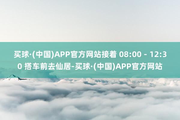 买球·(中国)APP官方网站接着 08:00 - 12:30 搭车前去仙居-买球·(中国)APP官方网站