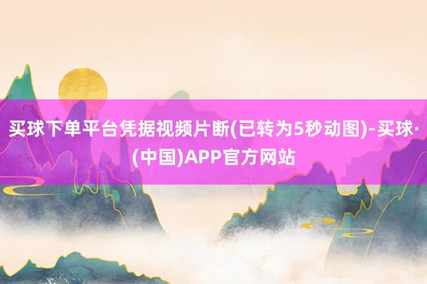 买球下单平台凭据视频片断(已转为5秒动图)-买球·(中国)APP官方网站