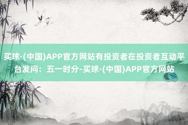 买球·(中国)APP官方网站有投资者在投资者互动平台发问：五一时分-买球·(中国)APP官方网站