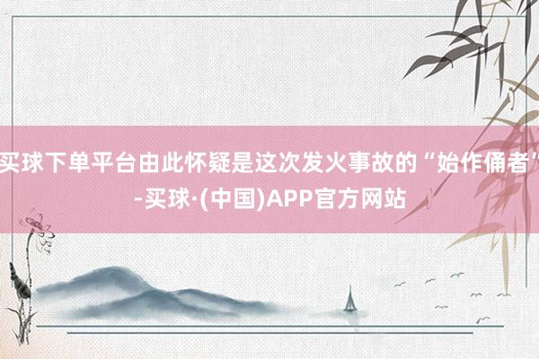 买球下单平台由此怀疑是这次发火事故的“始作俑者”-买球·(中国)APP官方网站