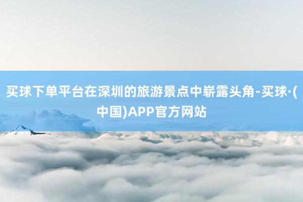 买球下单平台在深圳的旅游景点中崭露头角-买球·(中国)APP官方网站