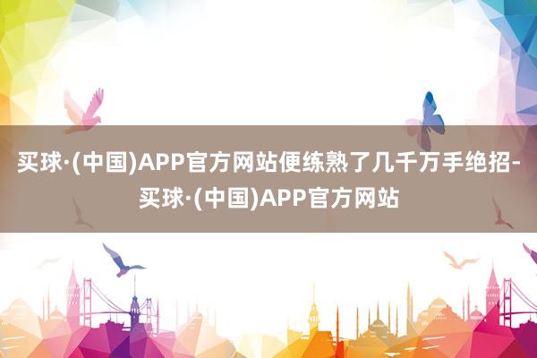 买球·(中国)APP官方网站便练熟了几千万手绝招-买球·(中国)APP官方网站