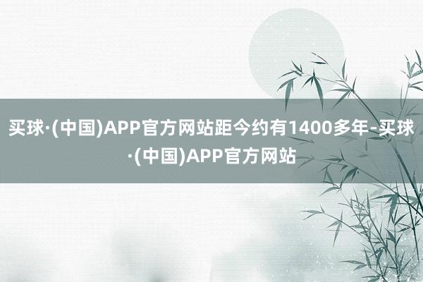 买球·(中国)APP官方网站距今约有1400多年-买球·(中国)APP官方网站