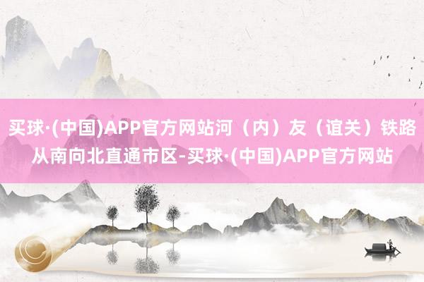 买球·(中国)APP官方网站河（内）友（谊关）铁路从南向北直通市区-买球·(中国)APP官方网站
