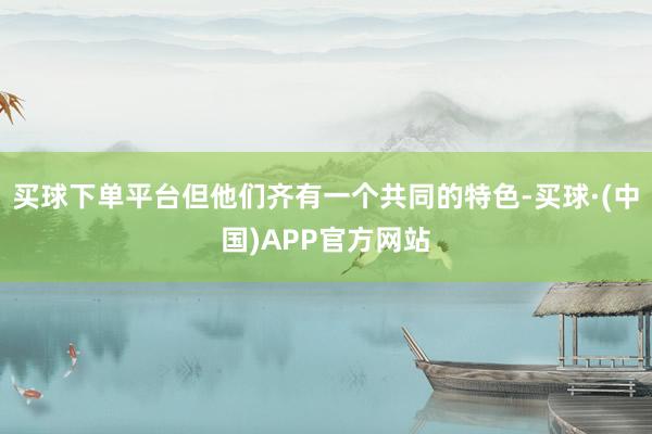 买球下单平台但他们齐有一个共同的特色-买球·(中国)APP官方网站