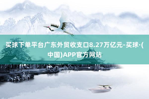 买球下单平台广东外贸收支口8.27万亿元-买球·(中国)APP官方网站