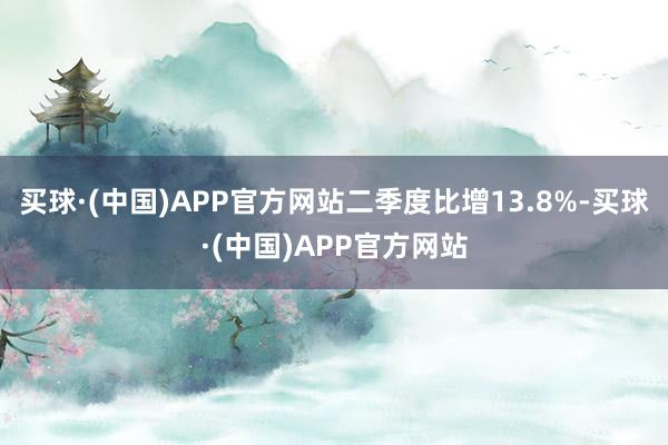 买球·(中国)APP官方网站二季度比增13.8%-买球·(中国)APP官方网站