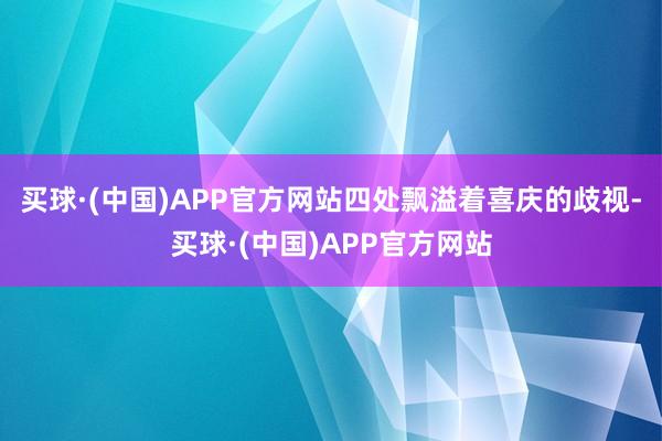 买球·(中国)APP官方网站四处飘溢着喜庆的歧视-买球·(中国)APP官方网站