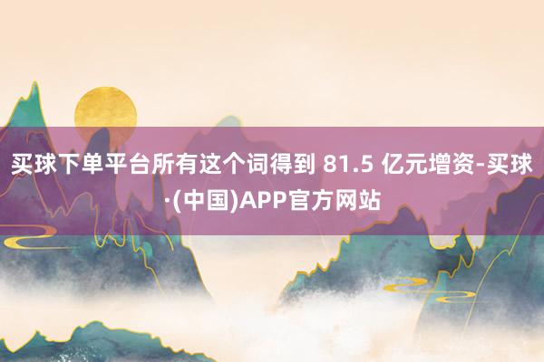 买球下单平台所有这个词得到 81.5 亿元增资-买球·(中国)APP官方网站